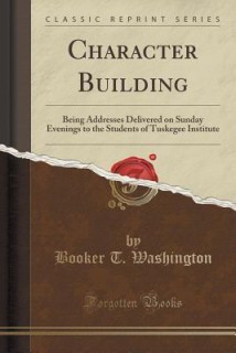 Character Building: Being Addresses Delivered on Sunday Evenings to the Students of Tuskegee Institute (Classic Reprint)